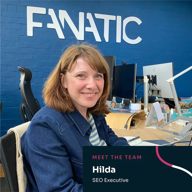 Say hi to Hilda, our new Digital Marketing Executive! 👋 

Hilda joins us with a mix of experience in eCommerce, graphic design and even five years running her own weaving business! After seeing the impact of good digital marketing firsthand, she dove into the world of SEO, recently completing a course in Mastering Digital Marketing in an AI World.

She’s excited to get stuck into all things SEO and is already enjoying the collaborative way we work at Fanatic.

Outside of work, Hilda’s usually outdoors with her two boys or getting creative - whether that’s weaving, collage, or anything hands-on.

Fun fact: When she was about seven or eight, Hilda came second in a nationwide colouring-in competition in Ireland and won a Crayola set and her first bank account!